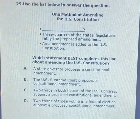 29. Use the list below to answer the question.
One Method of Amending the U.S. Constitution
- Three-quarters of the states' legislatures ratify the proposed amendment.
- An amendment is added to the U.S. Constitution.
Which statement BEST completes this list about amending the U.S. Constitution?
A. A state governor proposes a constitutional amendment.
B. The U.S. Supreme Court proposes a constitutional amendment.
C. Two-thirds in both houses of the U.S. Congress support a proposed constitutional amendment.
D. Two-thirds of those voting in a federal election support a proposed constitutional amendment.