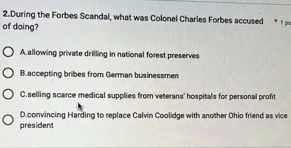 2.During the Forbes Scandal, what was Colonel Charles Forbes accused 1po
of doing?
A.allowing private drilling in national forest preserves
B.accepting bribes from German businessmen
C.selling scarce medical supplies from veterans hospitals for personal profit
D.convincing Harding to replace Calvin Coolidge with another Ohio friend as vice
president