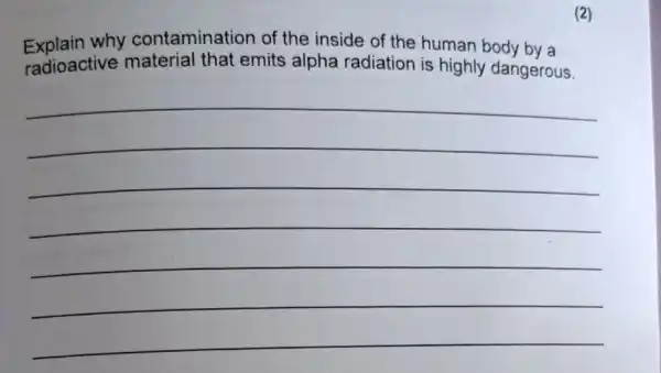 (2)
Explain why contamination of the inside of the human body by a
radioactive material that emits alpha radiation is highly dangerous.
__