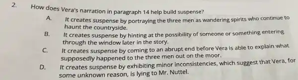 2.
How does Vera's narration in paragraph 14 help build suspense?
A.
It creates suspense by portraying the three men as wandering spirits who continue to
haunt the countryside.
B.
It creates suspense by hinting at the possibility of someone or something entering
through the window later in the story.
C.
It creates suspense by coming to an abrupt end before Vera is able to explain what
supposedly happened to the three men out on the moor.
D.
It creates suspense by exhibiting minor inconsistencies, which suggest that Vera, for
some unknown reason, is lying to Mr. Nuttel.