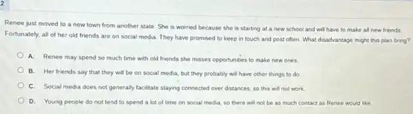 2
Renee just moved to a new town from another state. She is worried because she is starting at a new school and will have to make all new friends.
Fortunately, all of her old friends are on social media. They have promised to keep in touch and post often What disadvantage might this plan bring?
A: Renee may spend so much time with old friends she misses opportunities to make new ones.
B. Her friends say that they will be on social media, but they probably will have other things to do.
C. Social media does not generally facilitate staying connected over distances, so this will not work.
D. Young people do not tend to spend a lot of time on social media, so there will not be as much contact as Renee would like.