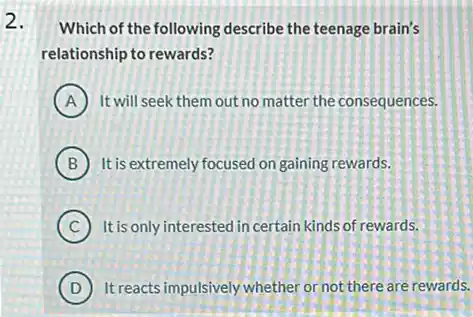 2.
Which of the following describe the teenage brain's
relationship to rewards?
A It will seek them out no matter the consequences.
B It is extremely focused on gaining rewards.
C It is only interested in certain kinds of rewards.
D It reacts impulsively whether or not there are rewards.