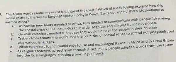 3. The Arabic word sawahili means "a language of the coast."Which of the following explains how this
would relate to the Swahili language spoken today in Kenya, Tanzania, and northern Mozambique in
eastern Africa?
As Muslim merchants traveled to Africa, they needed to communicate with people living along
the coastal areas of the Indian Ocean in order to trade, and a lingua franca developed.
b. German colonizers needed a language that would unite all the people in their colonies.
Traders from around the world used the countries of coastal Africa to spread not just goods, but
also various languages.
d. British colonizers found Swahili easy to use and encouraged its use in Africa and in Great Britain.
d.As religious teachers spread Islam through Africa, many people adopted words from the Quran
into the local languages creating a new lingua franca.