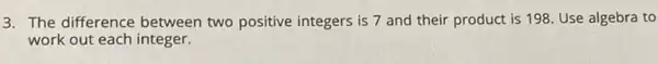 3. The difference between two positive integers is 7 and their product is 198 Use algebra to
work out each integer.