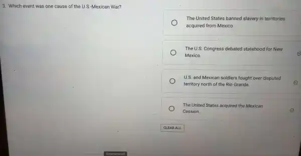 3. Which event was one cause of the U.S.-Mexican War?
The United States banned slavery in territories
acquired from Mexico.
The U.S. Congress debated statehood for New
Mexico.
U.S. and Mexican soldiers fought over disputed
territory north of the Rio Grande.
The United States acquired the Mexican
Cession.