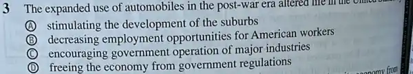 3 The expanded use of automobiles in the post-war era altered life
A stimulating the development of the suburbs
B decreasing employment opportunities for American workers
C encouraging government operation of major industries
D freeing the economy from government regulations