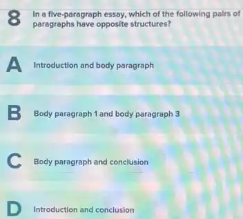 3 In a five-paragraph essay, which of the following pairs of
paragraphs have opposite structures?
A Introduction and body paragraph
B Body paragraph 1 and body paragraph 3
C Body paragraph and conclusion
D Introduction and conclusion