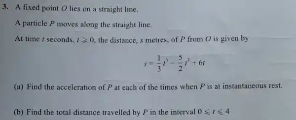 3. A fixed point O lies on a straight line.
A particle P moves along the straight line.
At time t seconds, tgeqslant 0 the distance, s metres , of P from O is given by
s=(1)/(3)t^3-(5)/(2)t^2+6t
(a) Find the acceleration of P at each of the times when P is at instantaneous rest.
(b) Find the total distance travelled by P in the interval 0leqslant tleqslant 4