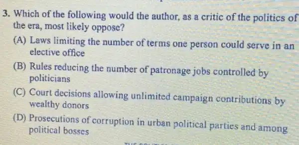 3. Which of the following would the author, as a critic of the politics of
the era, most likely oppose?
(A) Laws limiting the number of terms one person could serve in an
elective office
(B) Rules reducing the number of patronage jobs controlled by
politicians
(C) Court decisions allowing unlimited campaign contributions by
wealthy donors
(D) Prosecutions of corruption in urban political parties and among
political bosses