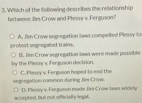 3. Which of the following describes the relationship
between Jim Crow and Plessy v.Ferguson?
A. Jim Crow segregation laws compelled Plessy to
protest segregated trains.
B. Jim Crow segregation laws were made possible
by the Plessy v.Ferguson decision.
C. Plessy v.Ferguson hoped to end the
segregation common during Jim Crow.
D. Plessy v Ferguson made Jim Crow laws widely
accepted, but not officially legal.