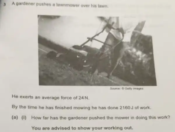 3 A gardener pushes a lawnmower over his lawn.
He exerts an average force of 24N.
By the time he has finished mowing he has done 2160J of work.
(a) (i) How far has the gardener pushed the mower in doing this work?
You are advised to show your working out.