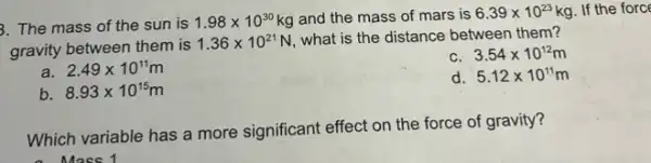 3. The mass of the sun is
1.98times 10^30 kg and the mass of mars is 6.39times 10^23kg If the force
gravity between them is
1.36times 10^21N
what is the distance between them?
a. 2.49times 10^11m
c. 3.54times 10^12m
b. 8.93times 10^15m
5.12times 10^11m
Which variable has a more significant effect on the force of gravity?
a Mass 1