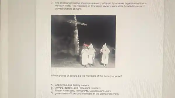 3. The photograph below shows a ceremony adopted by a secret organization from a
move in 1015. The members of this secret society wore white hooded robes and
burned crosses at night.
Which groups of people did the members of this society oppose?
A. landowners and factory owners
B. lawyers, doctors, and Protestan ministers
C. African Americans, immigrants, Cabolics and Jews
D. government officials and members of the Democratic Party