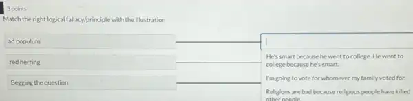 3 points
Match the right logical fallacy/principle with the illustration
ad populum
red herring
Begging the question
square 
He's smart because he went to college. He went to
college because he's smart.
I'm going to vote for whomever my family voted for.
Religions are bad because religious people have killed