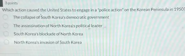 3 points
Which action caused the United States to engage in a "police action" on the Korean Peninsula in 1950
The collapse of South Korea's democratic government
The assassination of North Korea's political leader __
South Korea's blockade of North Korea
North Korea's invasion of South Korea