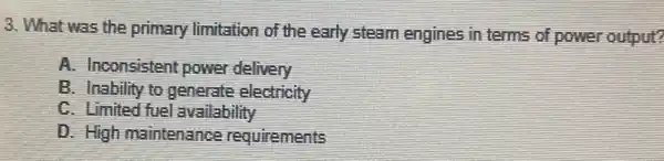 3. What was the primary limitation of the early steam engines in terms of power output?
A. Inconsistent power delivery
B. Inability to generate electricity
C. Limited fuel availability
D. High maintenance requirements