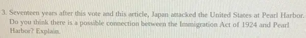 3. Seventeen years after this vote and this article, Japan attacked the United States at Pearl Harbor.
Do you think there is a possible connection between the Immigration Act of 1924 and Pearl
Harbor? Explain.