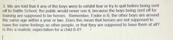 3. We are told that if any of the boys were to exhibit fear or try to quit before being sent
off to Battle School , the public would never see it, because the boys being sent off for
training are supposed to be heroes. Remember . Ender is 6; the other boys are around
the same age within a year or two Does this mean that heroes are not supposed to
have the same feelings as other people, or that they are supposed to have them at all?
Is this a realistic expectation for a child 68?