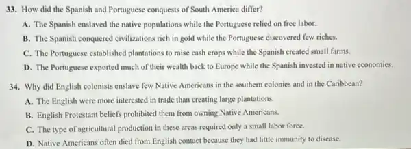 33. How did the Spanish and Portuguese conquests of South America differ?
A. The Spanish enslaved the native populations while the Portuguese relied on free labor.
B. The Spanish conquered civilizations rich in gold while the Portuguese discovered few riches.
C. The Portuguese established plantations to raise cash crops while the Spanish created small farms.
D. The Portuguese exported much of their wealth back to Europe while the Spanish invested in native economies.
34. Why did English colonists enslave few Native Americans in the southern colonies and in the Caribbean?
A. The English were more interested in trade than creating large plantations.
B. English Protestant beliefs prohibited them from owning Native Americans.
C. The type of agricultural production in these areas required only a small labor force.
D. Native Americans often died from English contact because they had little immunity to disease.