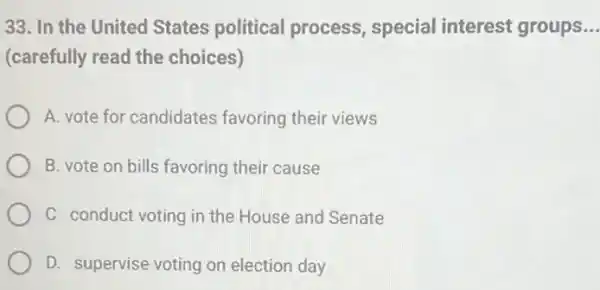 33. In the United States political process, special interest groups __
(carefully read the choices)
A. vote for candidates favoring their views
B. vote on bills favoring their cause
C conduct voting in the House and Senate
D. supervise voting on election day