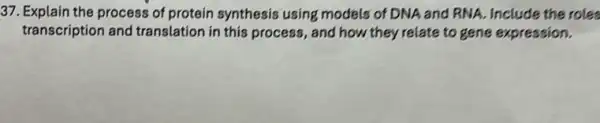 37. Explain the process of protein synthesis using models of DNA and RNA. Include the roles
transcription and translation in this process , and how they relate to gene expression.