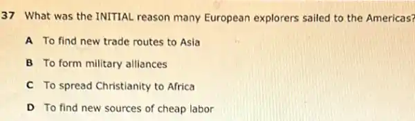 37 What was the INITIAL reason many European explorers sailed to the Americas?
A To find new trade routes to Asia
B To form military alliances
C To spread Christianity to Africa
D To find new sources of cheap labor