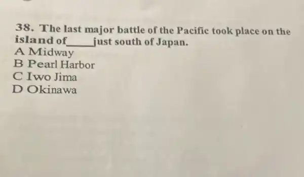 38.The last major battle of the Pacific took place on the
island of __ just south of Japan.
A Midway
B Pearl Harbor
C Iwo Jima
D Okinawa