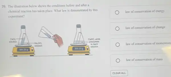 39. The illustration below shows the conditions before and after a
chemical reaction has taken place. What law is demonstrated by this
experiment?
CaSO_(4)whar
solution
Na_(2)SO_(4)
prociptate
solution
inNaO
300	300.23 is
(a) solo on
law of conservation of energy
law of conservation of change
law of conservation of momentum
law of conservation of mass