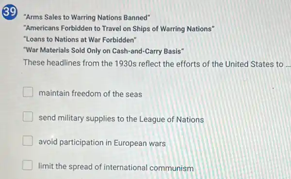 39
"Arms Sales to Warring Nations Banned"
"Americans Forbidden to Travel on Ships of Warring Nations"
"Loans to Nations at War Forbidden"
"War Materials Sold Only on Cash-and-Carry Basis"
These headlines from the 1930s reflect the efforts of the United States to
maintain freedom of the seas
send military supplies to the League of Nations
avoid participation in European wars
limit the spread of international communism