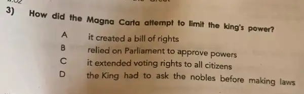 3)
How did the Magna Carta attempt to limit the king's power?
A
it created a bill of rights
B
relied on Parliament to approve powers
C
it extended voting rights to all citizens
the King had to ask the nobles before making laws