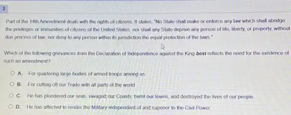 3
Part of the 14th Amendment deals with the rights of citizens. It states "No State shall make or enforce any law which shall abridge
the privileges or immunities of citizens of the United States; nor shall any State deprive any person of life, liberty,or property, without
due process of law,nor deny to any person within its junisdiction the equal protection of the laws."
Which of the following gnevances from the Declaration of Independence against the King best reflects the need for the existence of
such an amendment?
A. For quartering large bodies of armed troops among us
B. For cutting off our Trade with all parts of the world
C. He has plundered our seas, ravaged our Coasts, burnt our towns and destroyed the lives of our people
D. He has affected to render the Military independent of and superior to the Civil Power