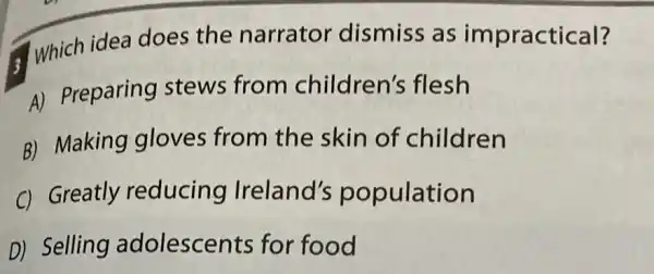 3
Which idea does the narratol dismiss as impractical?
A) Preparing stews from children's flesh
B) Making gloves from the skin of children
C) Greatly reducing Ireland's population
D) Selling adolescents for food