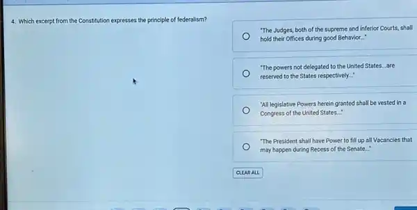 4. Which excerpt from the Constitution expresses the principle of federalism?
"The Judges, both of the supreme and inferior Courts, shall
hold their Offices during good Behavior...
"The powers not delegated to the United States ...are
reserved to the States respectively..."
"All legislative Powers herein granted shall be vested in a
Congress of the United States __
"The President shall have Power to fill up all Vacancies that
may happen during Recess of the Senate..."