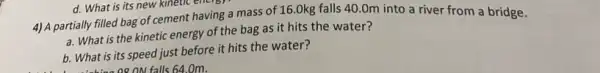 4) A partially filled bag of cement having a mass of 16.0kg falls 40.0m into a river from a bridge.
a. What is the kinetic energy of the bag as it hits the water?
b. What is its speed just before it hits the water?
falls 64.0m.
d. What is its new kinetic energy