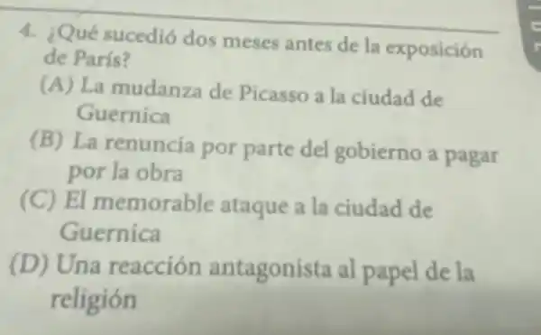 4. ¿Qué sucedió dos meses antes de la exposición
de París?
(A) La mudanza de Picasso a la ciudad de
Guernica
(B) La renuncia por parte del gobierno a pagar
por la obra
(C) El memorable ataque a la ciudad de
Guernica
(D) Una reacción antagonista al papel de la
religión