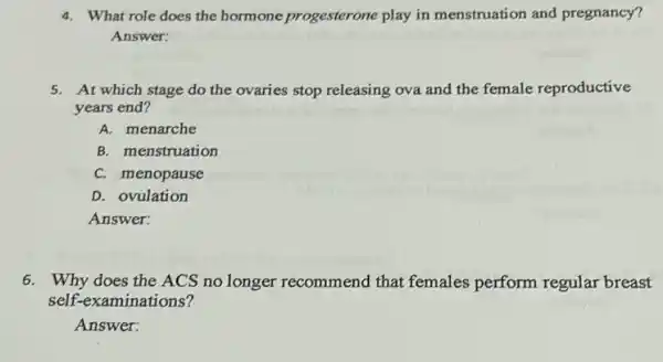 4. What role does the hormone progesterone play in menstruation and pregnancy?
Answer:
5. At which stage do the ovaries stop releasing ova and the female reproductive
years end?
A. menarche
B. menstruation
C. menopause
D. ovulation
Answer:
6. Why does the ACS no longer recommend that females perform regular breast
self-examinations?
Answer: