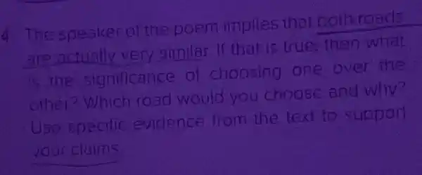 4 The speaker of the poem implies that both roads
are actually very similar If that is true, then what
is the significance of choosing one over the
other?Which road would you choose and why?
Uso specilic evidence from the text to support
your claims