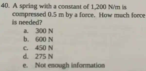 40. A spring with a constant of 1,200N/m is
compressed 0 .5 m by a force.How much force
is needed?
a. 300 N
b. 600 N
c. 450 N
d. 275 N
e. Not enough information