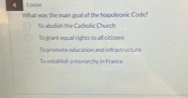 4
1 point
What was the main goal of the Napoleonic Code?
To abolish the Catholic Church
Togrant equal rights to all citizens
To promote education and infrastructure
To establish a monarchy in France