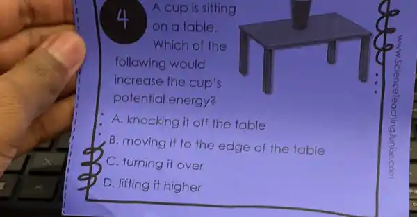 4
A cup is sitting
on a table.
Which of the
following would
increase the cup's
potential energy?
A. knocking it off the table
B. moving it to the edge of the table
C. turning it over
D. lifting it higher