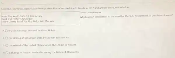 4.
Read the following slogans taken from posters that advertised liberty bonds in 1917 and answer the question below.
Source: Lbrary of Congress
Make The World Safe For Democracy	Which action contributed to the need for the U.S. government to use these slogans?
Swat Out Military Autocracy
Every Liberty Bond You Buy Helps Win The War
a trade embargo Imposed by Great Britain
the sinking of passenger ships by German submarines
the refusal of the United States to Join the League of Nations
D. O a change In Russian leadership during the Bolshevik Revolution