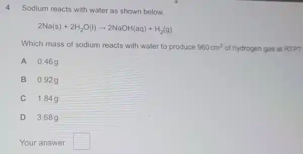 4
Sodium reacts with water as shown below.
2Na(s)+2H_(2)O(l)arrow 2NaOH(aq)+H_(2)(g)
Which mass of sodium reacts with water to produce 960cm^3 of hydrogen gas at RTP?
A 0.469
B 0.92g
C 1.84g
D 3.68 g
Your answer square