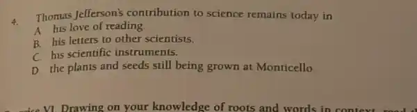 4.
Thomas Jefferson's contribution to science remains today in
A his love of reading
B. his letters to other scientists.
C. his scientific instruments.
D. the plants and seeds still being grown at Monticello.