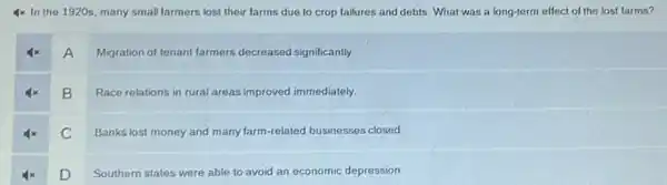 4x In the 1920s many small farmers lost their farms due to crop failures and debts What was a long-term effect of the lost farms?
A
Migration of tenant farmers decreased significantly.
B
Race relations in rural areas improved immediately.
C
Banks lost money and many farm-related businesses closed
D
Southern states were able to avoid an economic depression