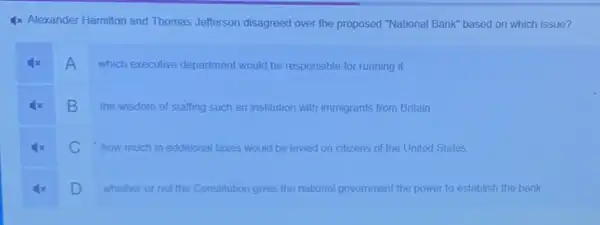 4x Alexander Hamilton and Thomas Jefferson disagreed over the proposed "National Bank"based on which issue?
A
which executive department would be responsible for running it
B
the wisdom of staffing such an institution with immigrants from Britain
C how much in additional taxes would be levied on citizens of the United States
D
whether or not the Constitution gives the national government the power to establish the bank