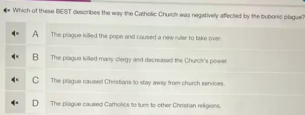 4x Which of these BEST describes the way the Catholic Church was negatively affected by the bubonic plague?
A
The plague killed the pope and caused a new ruler to take over.
B
The plague killed many clergy and decreased the Church's power.
C
The plague caused Christians to stay away from church services.
D
The plague caused Catholics to turn to other Christian religions.