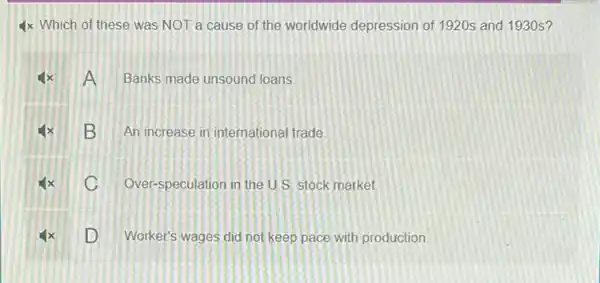 4x Which of these was NOT a cause of the worldwide depression of 1920s and 1930s?
4x A Banks made unsound loans.
x B An increase in international trade
x C Over-speculation in the U.S stock market.
D Worker's wages did not keep pace with production.