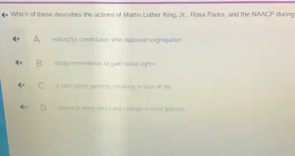 4x Which of these describes the actions of Martin Luther King, Jr., Rosa Parks, and the NAACP during
voting for candidates who opposed segregation
B
using nonviolence to gain equal rights
a civil rights uprising resulting in loss of life.
D
failure to bring about any change in local policies