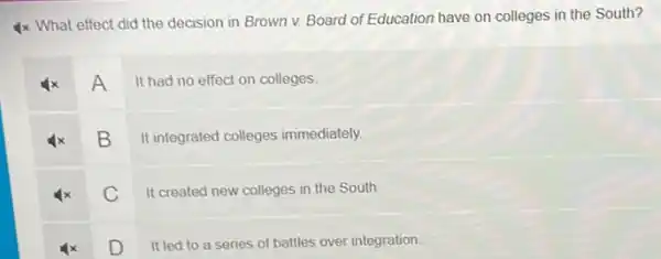 4x What effect did the decision in Brown v. Board of Education have on colleges in the South?
A
It had no effect on colleges
B
It integrated colleges immediately.
C
It created new colleges in the South.
D
It led to a series of battles over integration