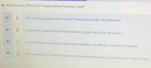 4x What was the GREATEST impact of the Panama Canal?
A
The economic power of the United States was greatly strengthened.
B
Spain went to war with the United States to gain control of the Canal.
C
It tremendously reduced the travel time between the Atlantic and Pacific Oceans
D
Revolutionaries in Panama began a decades-long uprising to
drive out the United States.